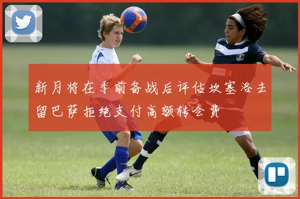 新月将在季前备战后评估坎塞洛去留巴萨拒绝支付高额转会费