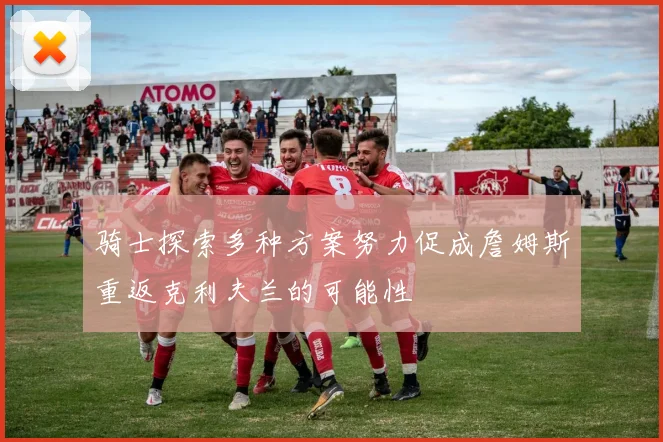 骑士探索多种方案努力促成詹姆斯重返克利夫兰的可能性