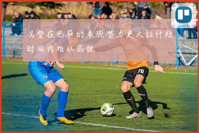 戈登在巴萨的表现潜力更大拉什短时间内难以匹敌