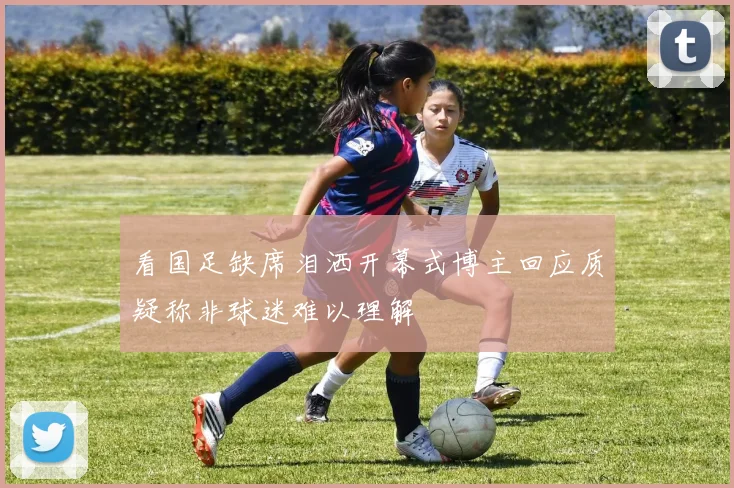看国足缺席泪洒开幕式博主回应质疑称非球迷难以理解