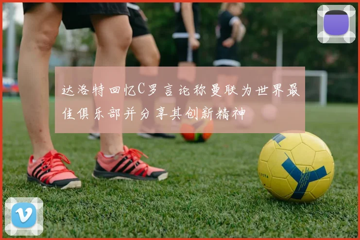 达洛特回忆C罗言论称曼联为世界最佳俱乐部并分享其创新精神
