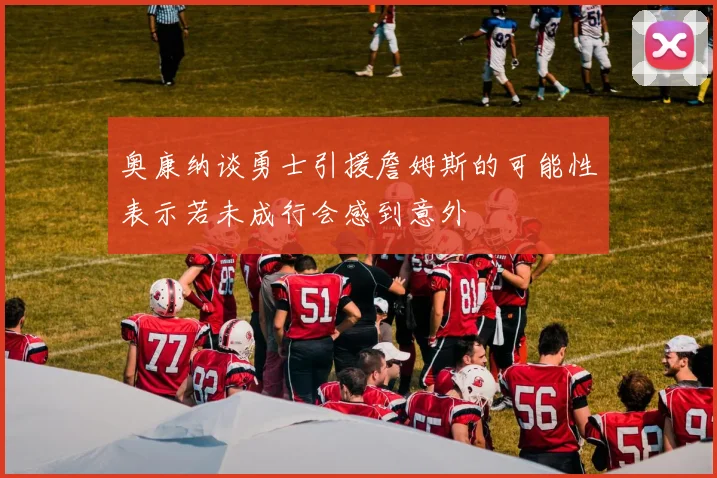 奥康纳谈勇士引援詹姆斯的可能性表示若未成行会感到意外
