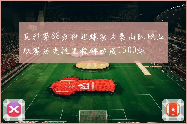 瓦科第88分钟进球助力泰山队职业联赛历史性里程碑达成1500球
