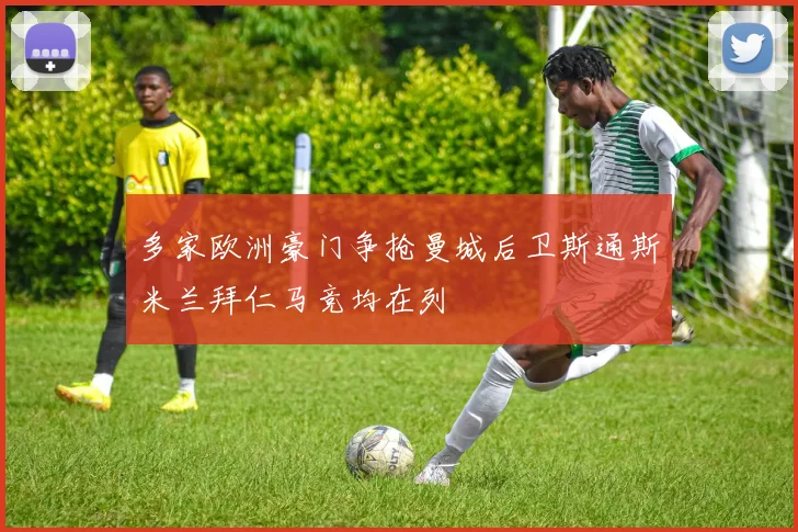 多家欧洲豪门争抢曼城后卫斯通斯米兰拜仁马竞均在列