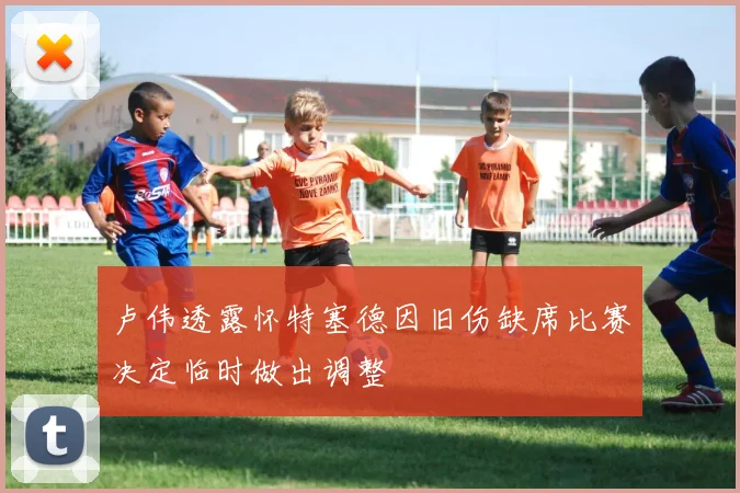 卢伟透露怀特塞德因旧伤缺席比赛决定临时做出调整