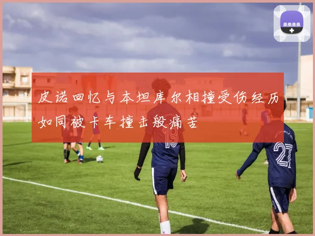 皮诺回忆与本坦库尔相撞受伤经历如同被卡车撞击般痛苦