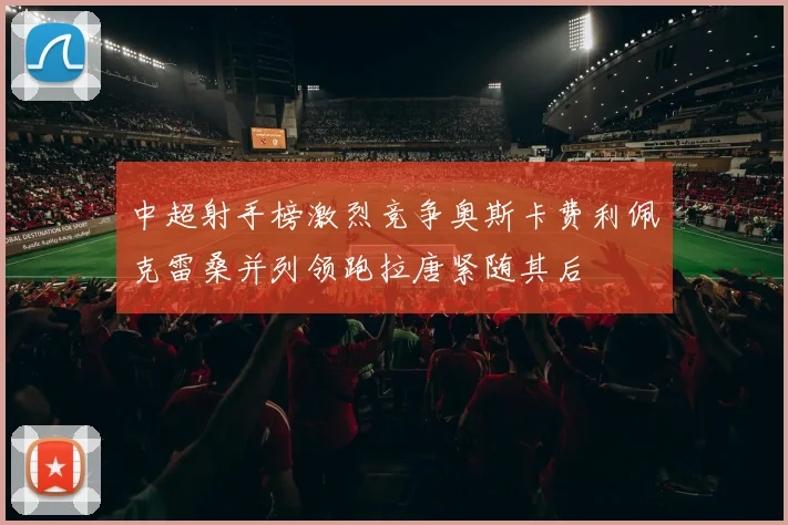 中超射手榜激烈竞争奥斯卡费利佩克雷桑并列领跑拉唐紧随其后