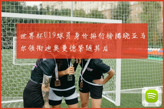 世界杯U19球员身价排行榜揭晓亚马尔领衔迪奥曼德紧随其后