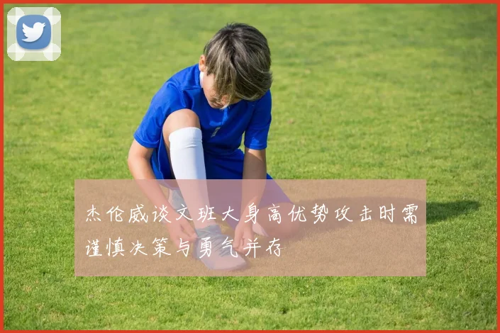 杰伦威谈文班大身高优势攻击时需谨慎决策与勇气并存