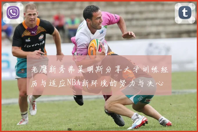 老鹰新秀弗莱明斯分享大学训练经历与适应NBA新环境的努力与决心