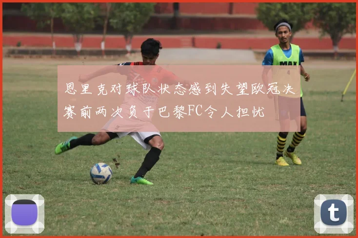 恩里克对球队状态感到失望欧冠决赛前两次负于巴黎FC令人担忧