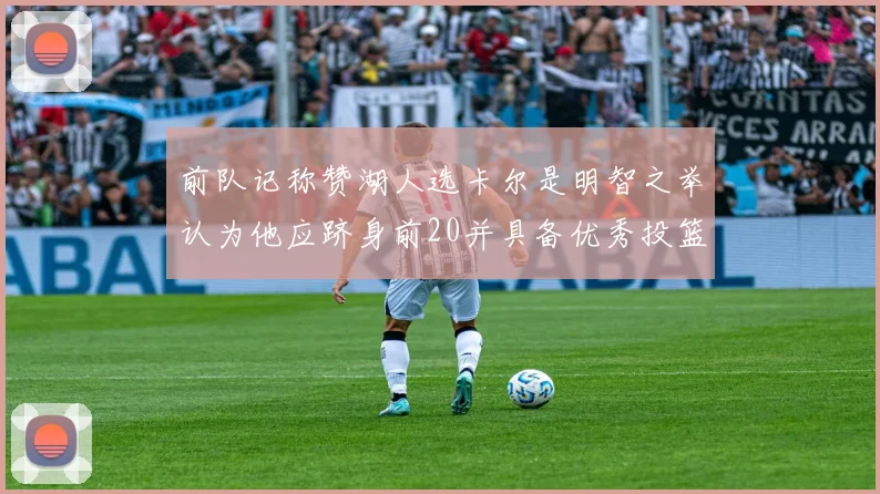 前队记称赞湖人选卡尔是明智之举认为他应跻身前20并具备优秀投篮和防守能力