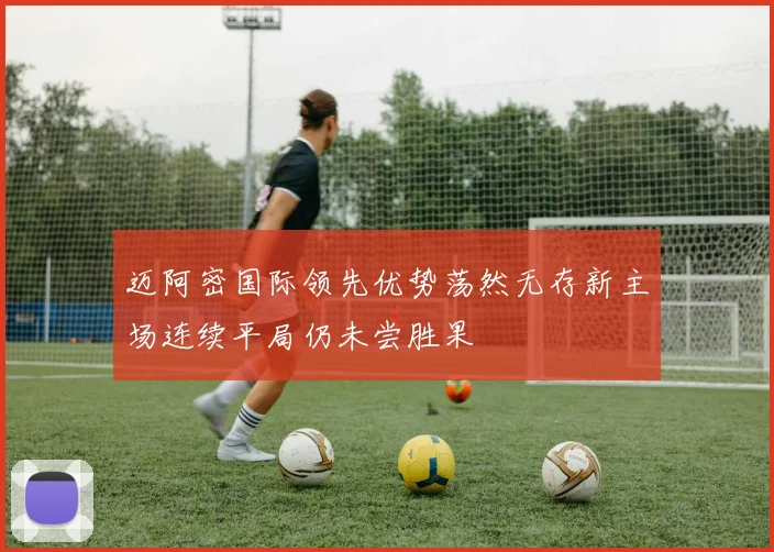 迈阿密国际领先优势荡然无存新主场连续平局仍未尝胜果