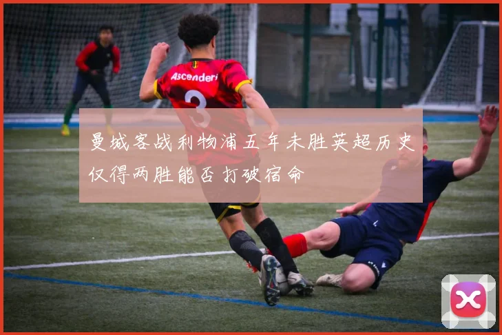 曼城客战利物浦五年未胜英超历史仅得两胜能否打破宿命