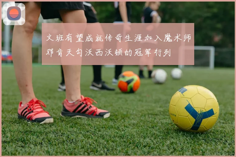 文班有望成就传奇生涯加入魔术师邓肯天勾沃西沃顿的冠军行列