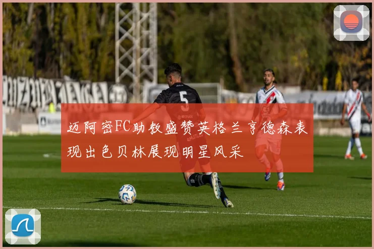 迈阿密FC助教盛赞英格兰亨德森表现出色贝林展现明星风采