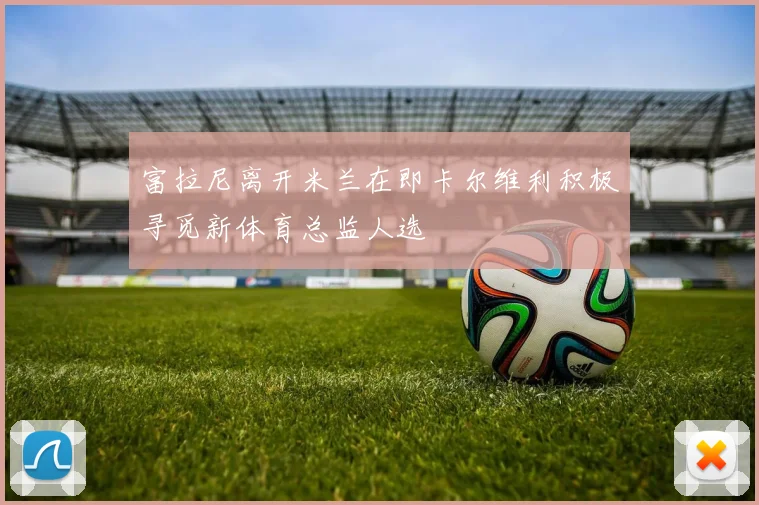 富拉尼离开米兰在即卡尔维利积极寻觅新体育总监人选